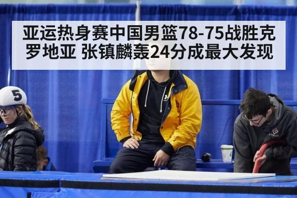 亚运热身赛中国男篮78-75战胜克罗地亚 张镇麟轰24分成最大发现